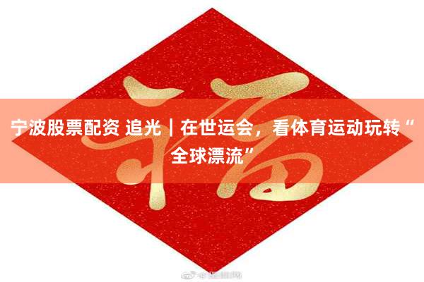 宁波股票配资 追光｜在世运会，看体育运动玩转“全球漂流”