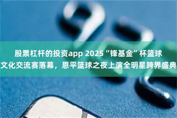 股票杠杆的投资app 2025“锋基金”杯篮球文化交流赛落幕，恩平篮球之夜上演全明星跨界盛典