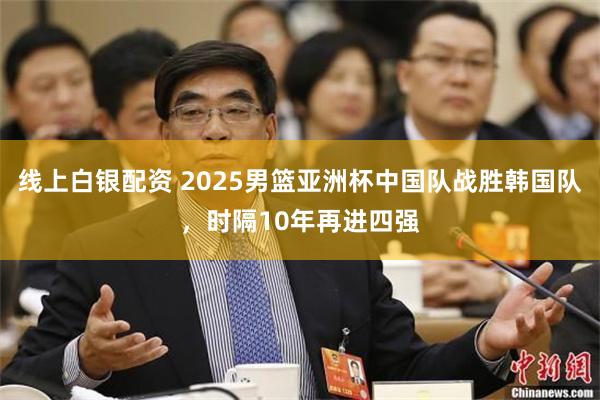线上白银配资 2025男篮亚洲杯中国队战胜韩国队，时隔10年再进四强