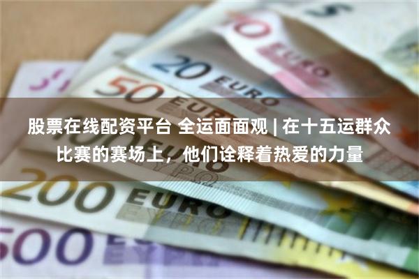 股票在线配资平台 全运面面观 | 在十五运群众比赛的赛场上，他们诠释着热爱的力量