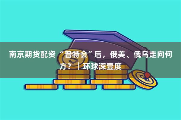 南京期货配资 “普特会”后，俄美、俄乌走向何方？｜环球深壹度