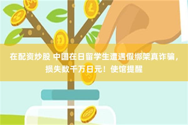 在配资炒股 中国在日留学生遭遇假绑架真诈骗，损失数千万日元！使馆提醒