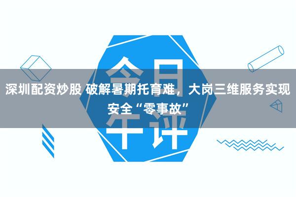 深圳配资炒股 破解暑期托育难，大岗三维服务实现安全“零事故”