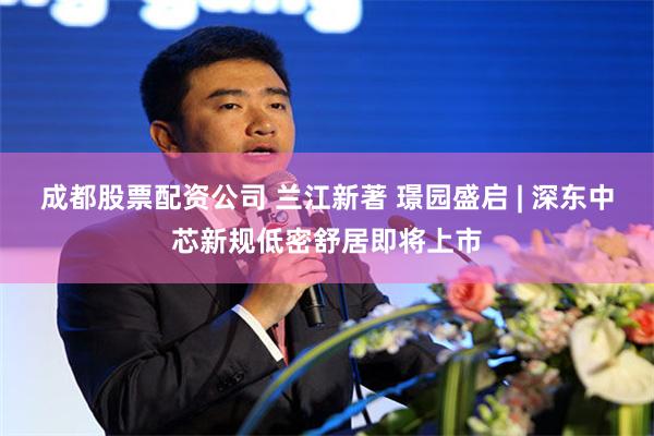 成都股票配资公司 兰江新著 璟园盛启 | 深东中芯新规低密舒居即将上市