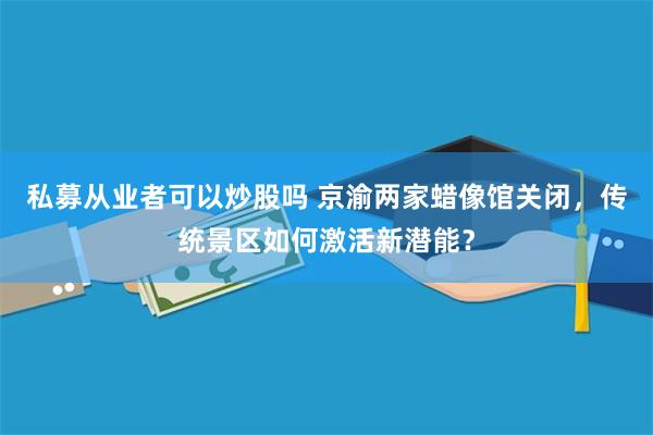 私募从业者可以炒股吗 京渝两家蜡像馆关闭，传统景区如何激活新潜能？