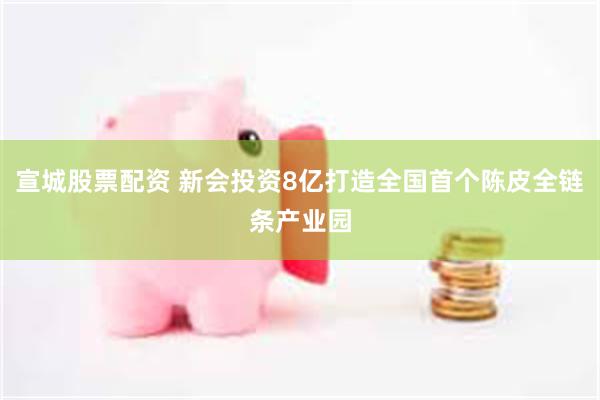 宣城股票配资 新会投资8亿打造全国首个陈皮全链条产业园
