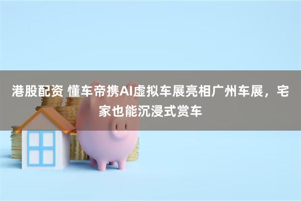 港股配资 懂车帝携AI虚拟车展亮相广州车展，宅家也能沉浸式赏车