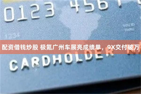 配资借钱炒股 极氪广州车展亮成绩单，9X交付破万