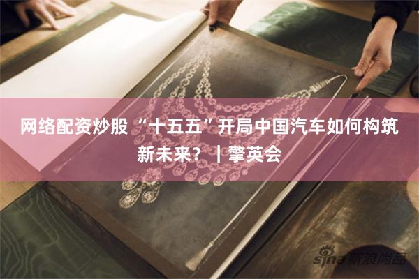 网络配资炒股 “十五五”开局中国汽车如何构筑新未来？｜擎英会