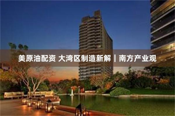 美原油配资 大湾区制造新解｜南方产业观