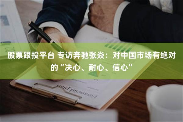 股票跟投平台 专访奔驰张焱：对中国市场有绝对的“决心、耐心、信心”