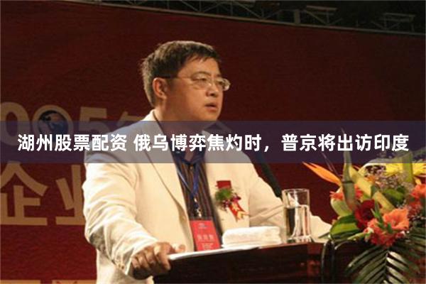 湖州股票配资 俄乌博弈焦灼时，普京将出访印度
