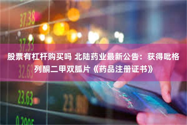股票有杠杆购买吗 北陆药业最新公告：获得吡格列酮二甲双胍片《药品注册证书》