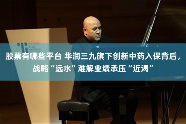 股票有哪些平台 华润三九旗下创新中药入保背后，战略“远水”难解业绩承压“近渴”