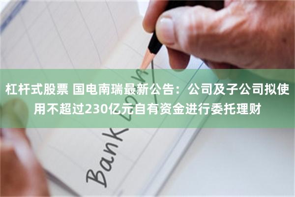 杠杆式股票 国电南瑞最新公告：公司及子公司拟使用不超过230亿元自有资金进行委托理财