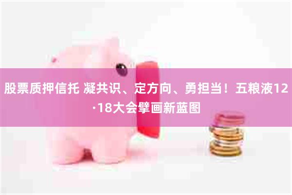 股票质押信托 凝共识、定方向、勇担当！五粮液12·18大会擘画新蓝图