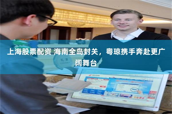 上海股票配资 海南全岛封关，粤琼携手奔赴更广阔舞台