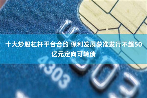 十大炒股杠杆平台合约 保利发展获准发行不超50亿元定向可转债