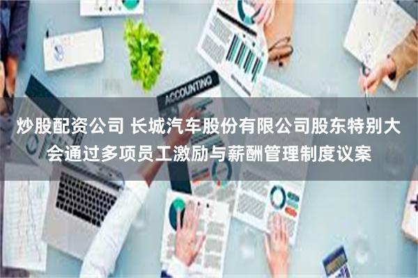 炒股配资公司 长城汽车股份有限公司股东特别大会通过多项员工激励与薪酬管理制度议案