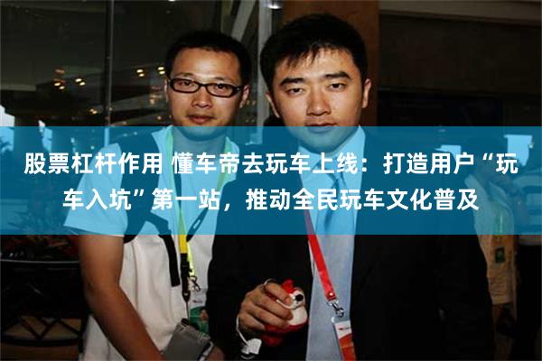 股票杠杆作用 懂车帝去玩车上线：打造用户“玩车入坑”第一站，推动全民玩车文化普及
