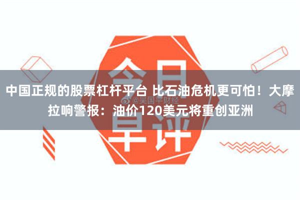 中国正规的股票杠杆平台 比石油危机更可怕！大摩拉响警报：油价120美元将重创亚洲