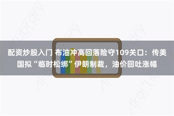 配资炒股入门 布油冲高回落险守109关口：传美国拟“临时松绑”伊朗制裁，油价回吐涨幅