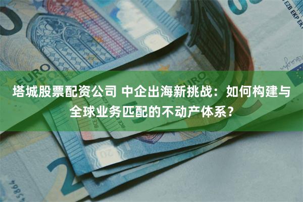 塔城股票配资公司 中企出海新挑战：如何构建与全球业务匹配的不动产体系？