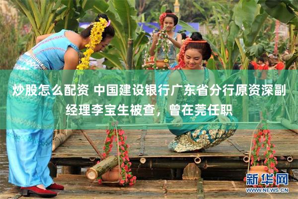 炒股怎么配资 中国建设银行广东省分行原资深副经理李宝生被查，曾在莞任职