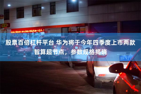 股票百倍杠杆平台 华为将于今年四季度上市两款智算超节点，参数规格揭晓