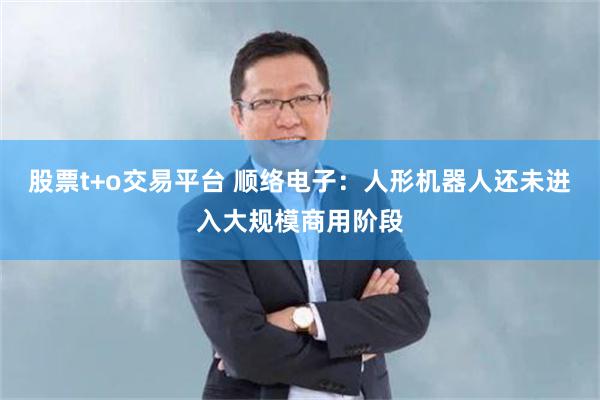 股票t+o交易平台 顺络电子：人形机器人还未进入大规模商用阶段