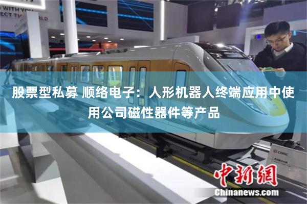 股票型私募 顺络电子：人形机器人终端应用中使用公司磁性器件等产品