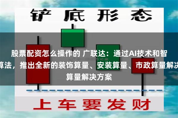 股票配资怎么操作的 广联达：通过AI技术和智能化算法，推出全新的装饰算量、安装算量、市政算量解决方案
