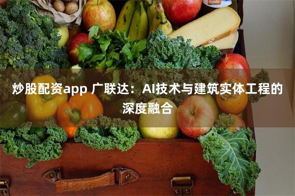 炒股配资app 广联达：AI技术与建筑实体工程的深度融合