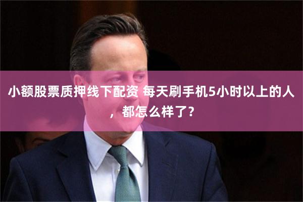 小额股票质押线下配资 每天刷手机5小时以上的人,都怎么样了?