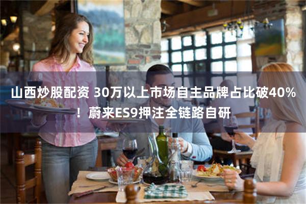 山西炒股配资 30万以上市场自主品牌占比破40%!蔚来ES9押注全链路自研