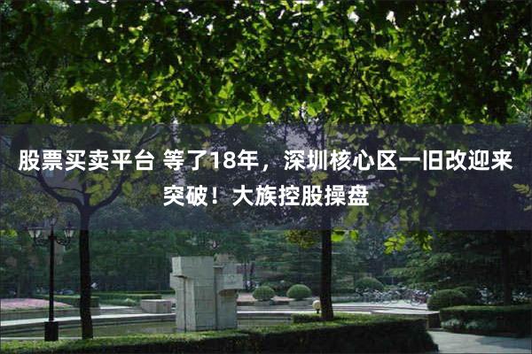 股票买卖平台 等了18年，深圳核心区一旧改迎来突破！大族控股操盘