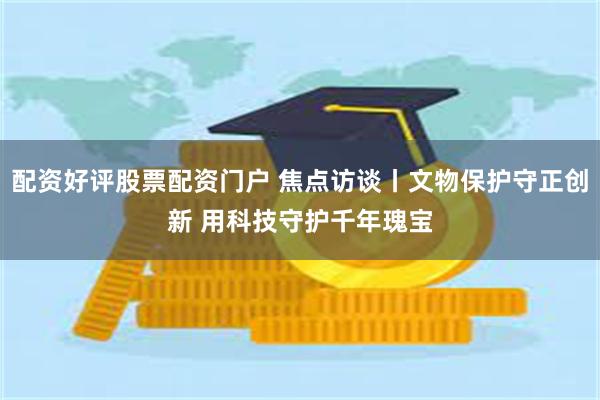 配资好评股票配资门户 焦点访谈丨文物保护守正创新 用科技守护千年瑰宝