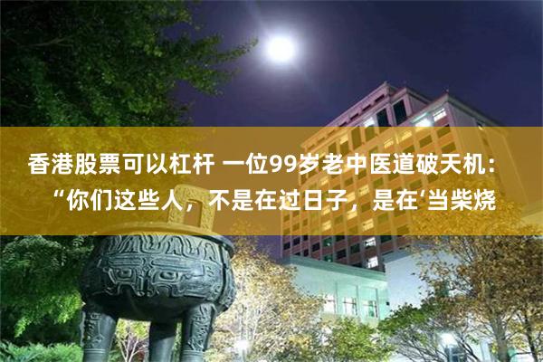 香港股票可以杠杆 一位99岁老中医道破天机： “你们这些人，不是在过日子，是在‘当柴烧