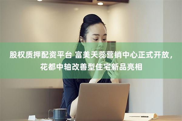 股权质押配资平台 富美天蕊营销中心正式开放,花都中轴改善型住宅新品亮相