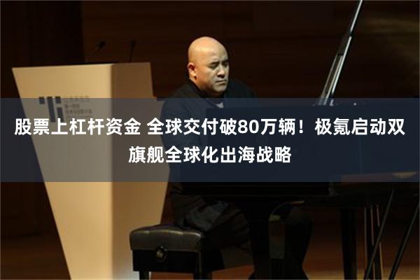 股票上杠杆资金 全球交付破80万辆！极氪启动双旗舰全球化出海战略