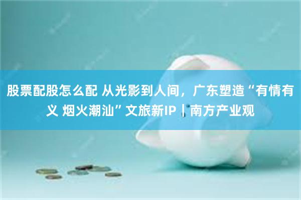 股票配股怎么配 从光影到人间，广东塑造“有情有义 烟火潮汕”文旅新IP｜南方产业观