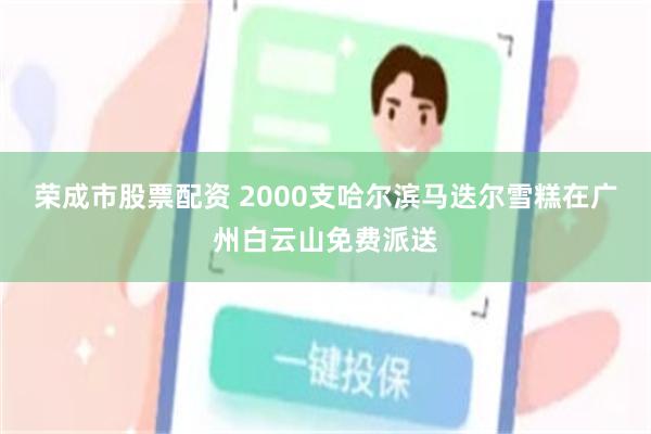 荣成市股票配资 2000支哈尔滨马迭尔雪糕在广州白云山免费派送