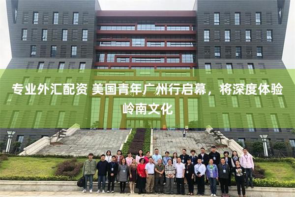 专业外汇配资 美国青年广州行启幕，将深度体验岭南文化