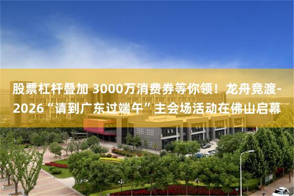 股票杠杆叠加 3000万消费券等你领！龙舟竞渡-2026“请到广东过端午”主会场活动在佛山启幕