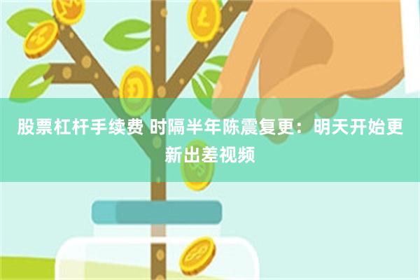 股票杠杆手续费 时隔半年陈震复更：明天开始更新出差视频