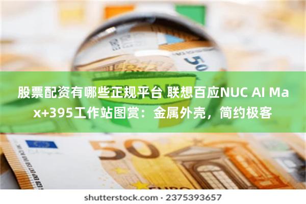 股票配资有哪些正规平台 联想百应NUC AI Max+395工作站图赏:金属外壳,简约极客