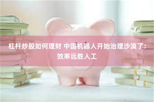 杠杆炒股如何理财 中国机器人开始治理沙漠了:效率远胜人工