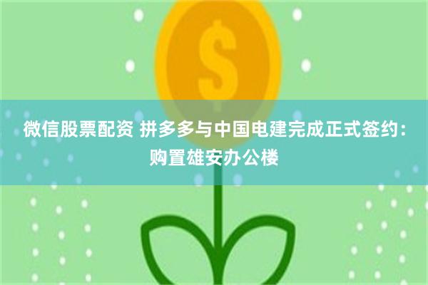 微信股票配资 拼多多与中国电建完成正式签约：购置雄安办公楼