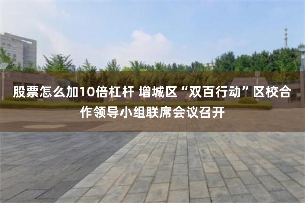 股票怎么加10倍杠杆 增城区“双百行动”区校合作领导小组联席会议召开