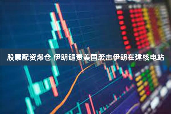 股票配资爆仓 伊朗谴责美国袭击伊朗在建核电站